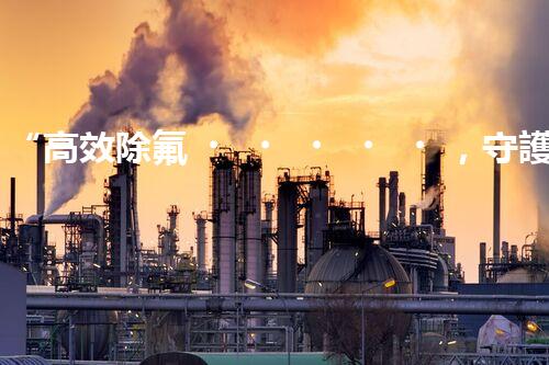 “高效除氟，守護碧水藍天——廢水中氟離子處理新篇章”